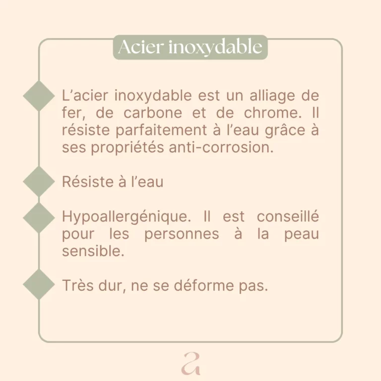L'acier inoxydable est un alliage de fer, de carbone et de chrome. Il résiste parfaitement à l'eau grâce à ses propriétés anti-corrosion. Résiste à l'eau Hypoallergénique. Il est conseillé pour les personnes à la peau sensible. Très dur, ne se déforme pas.