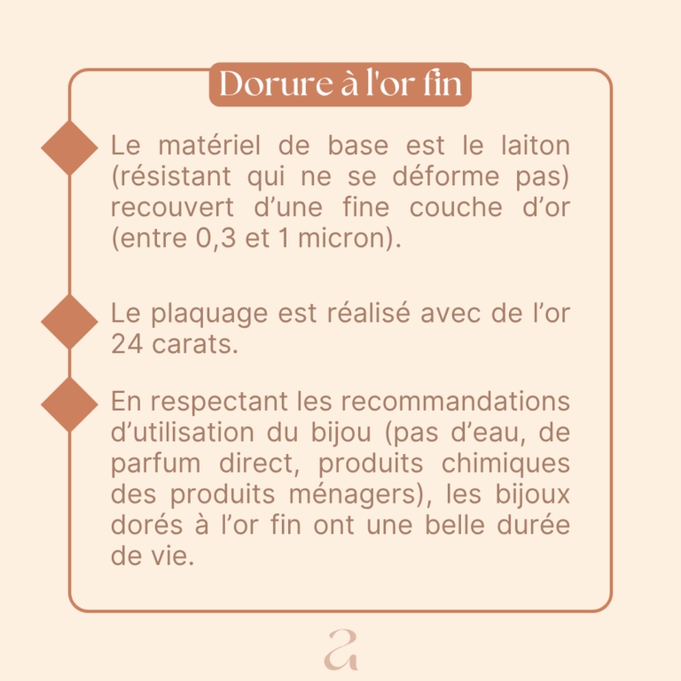 Le matériel de base est le laiton (résistant qui ne se déforme pas) recouvert d'une fine couche d'or (entre 0,3 et 1 micron). Le plaquage est réalisé avec de l'or 24 carats. En respectant les recommandations d'utilisation du bijou (pas d'eau, de parfum direct, produits chimiques des produits ménagers), les bijoux dorés à l'or fin ont une belle durée de vie.