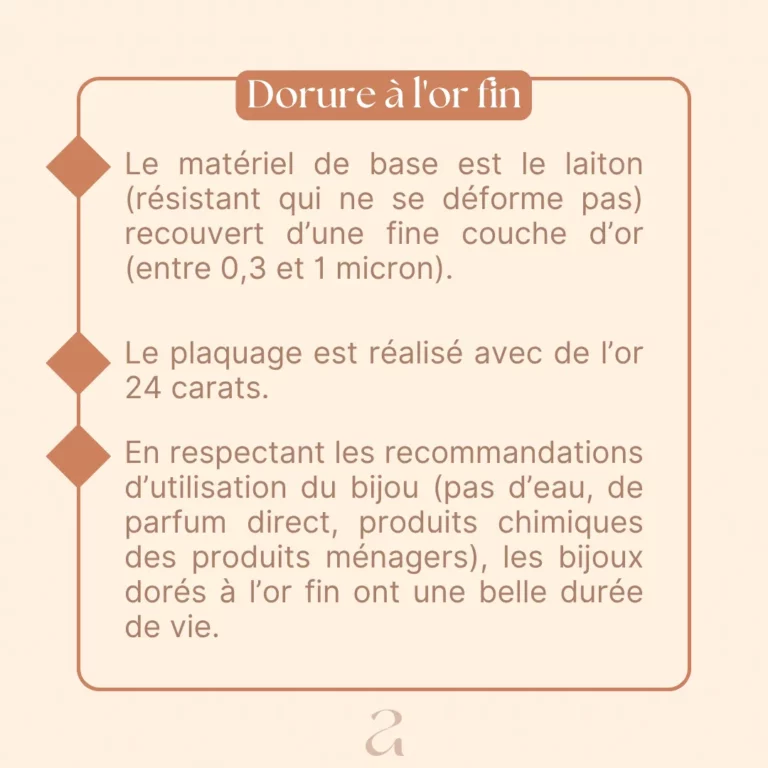 Le matériel de base est le laiton (résistant qui ne se déforme pas) recouvert d'une fine couche d'or (entre 0,3 et 1 micron). Le plaquage est réalisé avec de l'or 24 carats. En respectant les recommandations d'utilisation du bijou (pas d'eau, de parfum direct, produits chimiques des produits ménagers), les bijoux dorés à l'or fin ont une belle durée de vie.
