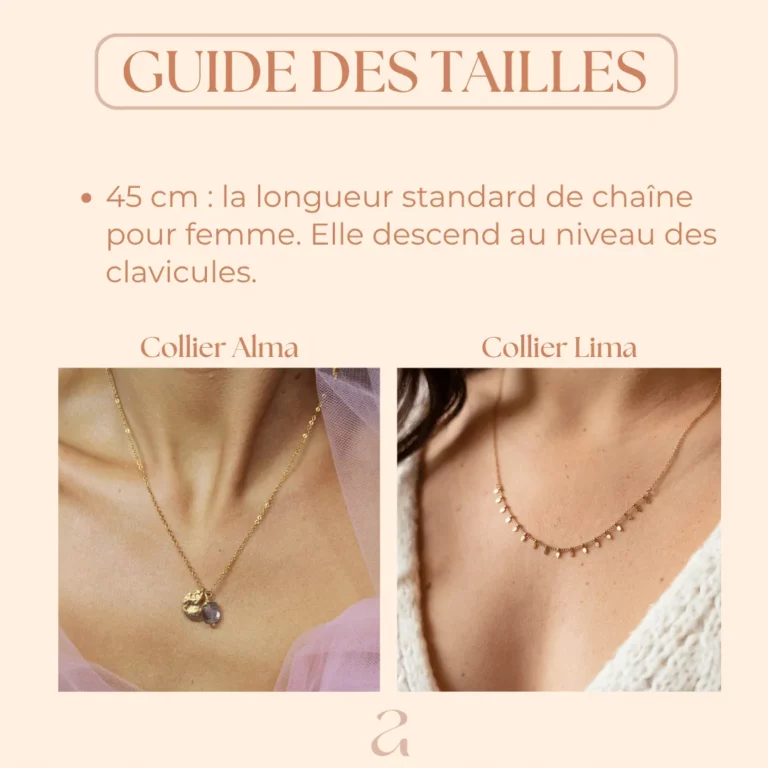 Collier 45 cm : la longueur standard de chaîne pour femme. Elle descend au niveau des clavicules.